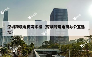深圳跨境电商写字楼（深圳跨境电商办公室选址）