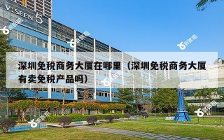 深圳免税商务大厦在哪里（深圳免税商务大厦有卖免税产品吗）
