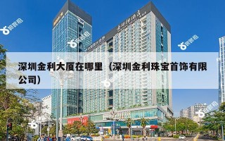 深圳金利大厦在哪里（深圳金利珠宝首饰有限公司）
