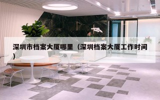 深圳市档案大厦哪里（深圳档案大厦工作时间）