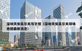 深圳天安高尔夫写字楼（深圳天安高尔夫球场收回最新消息）