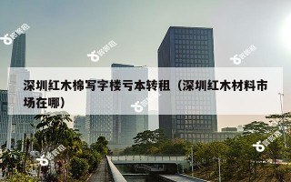 深圳红木棉写字楼亏本转租（深圳红木材料市场在哪）