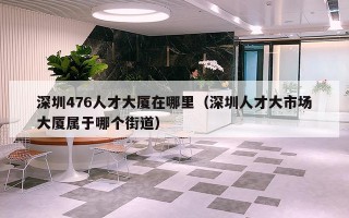 深圳476人才大厦在哪里（深圳人才大市场大厦属于哪个街道）