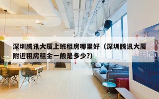深圳腾讯大厦上班租房哪里好（深圳腾讯大厦附近租房租金一般是多少?）