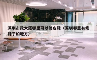 深圳市政大厦哪里可以修皮鞋（深圳哪里有修鞋子的地方）