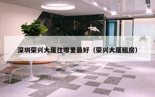 深圳荣兴大厦住哪里最好（荣兴大厦租房）