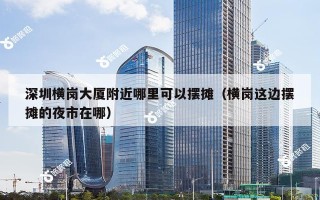 深圳横岗大厦附近哪里可以摆摊（横岗这边摆摊的夜市在哪）