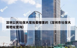 深圳公民社保大厦挨着哪里的（深圳市社保大厦地址查询）